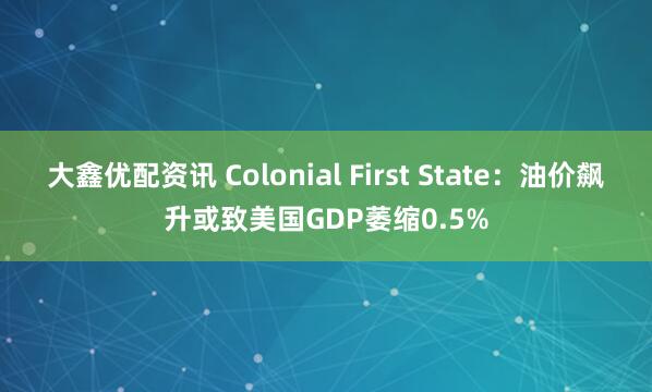 大鑫优配资讯 Colonial First State：油价飙升或致美国GDP萎缩0.5%