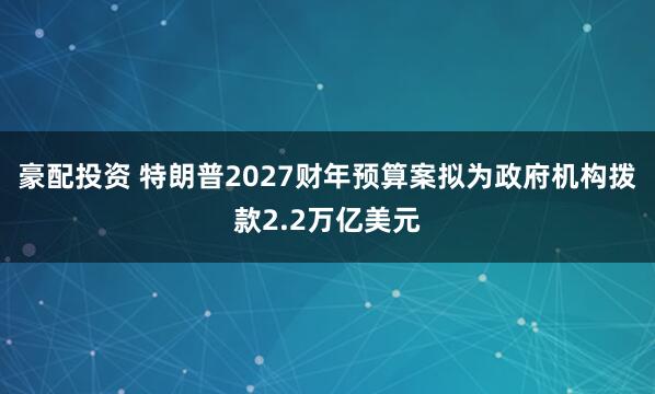 豪配投资 特朗普2027财年预算案拟为政府机构拨款2.2万亿美元