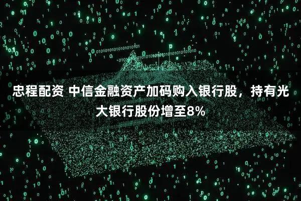 忠程配资 中信金融资产加码购入银行股，持有光大银行股份增至8%