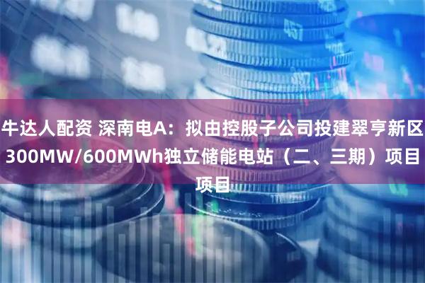 牛达人配资 深南电A：拟由控股子公司投建翠亨新区300MW/600MWh独立储能电站（二、三期）项目