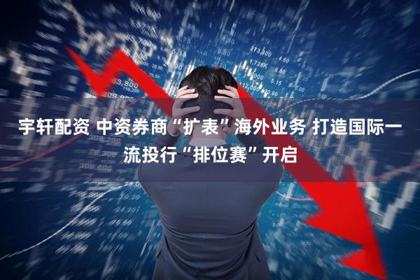 宇轩配资 中资券商“扩表”海外业务 打造国际一流投行“排位赛”开启