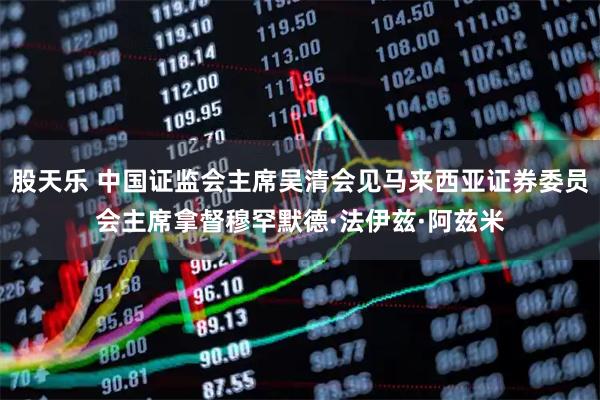 股天乐 中国证监会主席吴清会见马来西亚证券委员会主席拿督穆罕默德·法伊兹·阿兹米